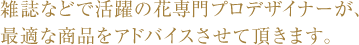 雑誌などで活躍の花専門プロデザイナーが、最適な商品をアドバイスさせて頂きます。