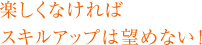 楽しくなければスキルアップは望めない！