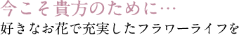 今こそ貴方のために…好きなお花で充実したフラワーライフを